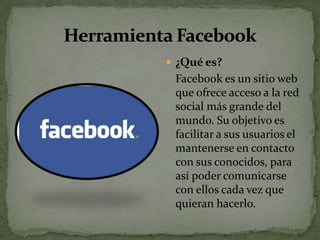  ¿Qué es?
 Facebook es un sitio web
 que ofrece acceso a la red
 social más grande del
 mundo. Su objetivo es
 facilitar a sus usuarios el
 mantenerse en contacto
 con sus conocidos, para
 así poder comunicarse
 con ellos cada vez que
 quieran hacerlo.
 