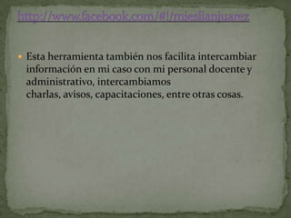  Esta herramienta también nos facilita intercambiar
 información en mi caso con mi personal docente y
 administrativo, intercambiamos
 charlas, avisos, capacitaciones, entre otras cosas.
 