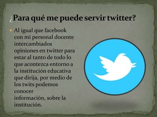  Al igual que facebook
 con mi personal docente
 intercambiados
 opiniones en twitter para
 estar al tanto de todo lo
 que acontezca entorno a
 la institución educativa
 que dirija, por medio de
 los twits podemos
 conocer
 información, sobre la
 institución.
 