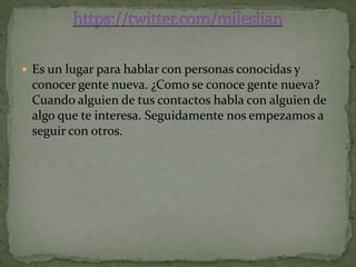  Es un lugar para hablar con personas conocidas y
 conocer gente nueva. ¿Como se conoce gente nueva?
 Cuando alguien de tus contactos habla con alguien de
 algo que te interesa. Seguidamente nos empezamos a
 seguir con otros.
 