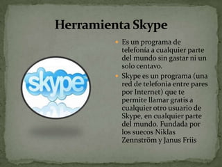  Es un programa de
  telefonía a cualquier parte
  del mundo sin gastar ni un
  solo centavo.
 Skype es un programa (una
  red de telefonía entre pares
  por Internet) que te
  permite llamar gratis a
  cualquier otro usuario de
  Skype, en cualquier parte
  del mundo. Fundada por
  los suecos Niklas
  Zennström y Janus Friis
 