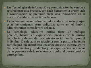  Las Tecnologías de información y comunicación ha venido a
  revolucionar este proceso, con cada herramienta presentada
  a continuación se pretende crear una innovación en la
  institución educativa en la que laboro.
 Es un gran reto como administradora educativa velar porque
  estas herramientas sean aplicadas tanto en el ámbito
  administrativo como dentro del aula.
 La Tecnología educativa crítica tiene un enfoque
  práctico, basado en experiencias previas con la misma
  tecnología y dentro de un contexto social familiar para el
  individuo. Desde aquí se relaciona con la postura holística
  tecnológica que manifiesta una relación socio-cultural entre
  las herramientas y productos y las experiencias cotidianas
  de las personas y de la relación socio cultural que se produce
  entre ambos.
 