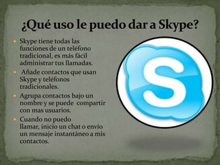  Skype tiene todas las
  funciones de un teléfono
  tradicional, es más fácil
  administrar tus llamadas.
 Añade contactos que usan
  Skype y teléfonos
  tradicionales.
 Agrupa contactos bajo un
  nombre y se puede compartir
  con mas usuarios.
 Cuando no puedo
  llamar, inicio un chat o envío
  un mensaje instantáneo a mis
  contactos.
 