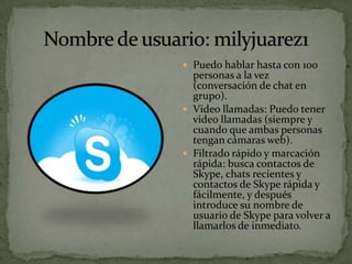  Puedo hablar hasta con 100
  personas a la vez
  (conversación de chat en
  grupo).
 Video llamadas: Puedo tener
  video llamadas (siempre y
  cuando que ambas personas
  tengan cámaras web).
 Filtrado rápido y marcación
  rápida: busca contactos de
  Skype, chats recientes y
  contactos de Skype rápida y
  fácilmente, y después
  introduce su nombre de
  usuario de Skype para volver a
  llamarlos de inmediato.
 