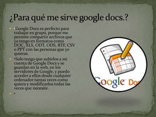  •Google Docs es perfecto para
  trabajar en grupo, porque me
  permite compartir archivos que
  ya tengo en formatos como
  DOC, XLS, ODT, ODS, RTF, CSV
  o PPT con las personas que yo
  quieras.
 •Solo tengo que subirlos a mi
  cuenta de Google Docs y se
  guardan en la web, en los
  servidores de Google, y puedo
  acceder a ellos desde cualquier
  ordenador tantas veces como
  quiera y modificarlos todas las
  veces que necesite.
 •
 