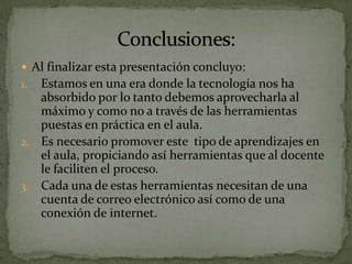  Al finalizar esta presentación concluyo:
1. Estamos en una era donde la tecnología nos ha
   absorbido por lo tanto debemos aprovecharla al
   máximo y como no a través de las herramientas
   puestas en práctica en el aula.
2. Es necesario promover este tipo de aprendizajes en
   el aula, propiciando así herramientas que al docente
   le faciliten el proceso.
3. Cada una de estas herramientas necesitan de una
   cuenta de correo electrónico así como de una
   conexión de internet.
 