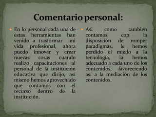  En lo personal cada una de    Así    como      también
 estas herramientas han         contamos       con      la
 venido a trasformar mi         disposición de romper
 vida profesional, ahora        paradigmas, le hemos
 puedo innovar y crear          perdido el miedo a la
 nuevas     cosas   cuando      tecnología,   la    hemos
 realizo capacitaciones al      adecuado a cada uno de los
 personal de la institución     contenidos, favoreciendo
 educativa que dirijo, así      así a la mediación de los
 mismo hemos aprovechado        contenidos.
 que contamos con el
 recurso dentro de la
 institución.
 