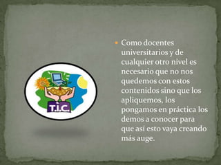  Como docentes
 universitarios y de
 cualquier otro nivel es
 necesario que no nos
 quedemos con estos
 contenidos sino que los
 apliquemos, los
 pongamos en práctica los
 demos a conocer para
 que así esto vaya creando
 más auge.
 