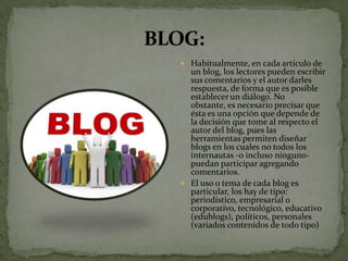  Habitualmente, en cada artículo de
  un blog, los lectores pueden escribir
  sus comentarios y el autor darles
  respuesta, de forma que es posible
  establecer un diálogo. No
  obstante, es necesario precisar que
  ésta es una opción que depende de
  la decisión que tome al respecto el
  autor del blog, pues las
  herramientas permiten diseñar
  blogs en los cuales no todos los
  internautas -o incluso ninguno-
  puedan participar agregando
  comentarios.
 El uso o tema de cada blog es
  particular, los hay de tipo:
  periodístico, empresarial o
  corporativo, tecnológico, educativo
  (edublogs), políticos, personales
  (variados contenidos de todo tipo)
 