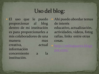  El uso que le puedo  Ahí puedo abordar temas
 proporcionar al blog        de interés
 dentro de mi institución    educativo, actualización,
 es para proporcionarles a   actividades, videos, fotog
 mis colaboradores de una    rafías, links entre otras
 manera               mas    cosas.
 creativa,          actual  http://militajuarez.blogs
 información                 pot.com/
 concerniente     a     la
 institución.
 