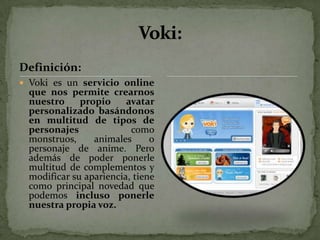 Definición:
 Voki es un servicio online
 que nos permite crearnos
 nuestro     propio     avatar
 personalizado basándonos
 en multitud de tipos de
 personajes              como
 monstruos,     animales      o
 personaje de anime. Pero
 además de poder ponerle
 multitud de complementos y
 modificar su apariencia, tiene
 como principal novedad que
 podemos incluso ponerle
 nuestra propia voz.
 