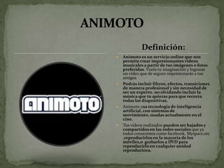 Definición:
   Animoto es un servicio online que nos
    permite crear impresionantes videos
    musicales a partir de tus imágenes o fotos
    preferidas. Vuela tu imaginación y lograras
    un video que de seguro impresionarás a tus
    amigos.
   Podrás incluir filtros, efectos, transiciones
    de manera profesional y sin necesidad de
    ser un experto, no olvidando incluir la
    música que tu quieras para que recorra
    todas las diapositivas.
   Animoto usa tecnología de inteligencia
    artificial, con sistemas de
    movimiento, usadas actualmente en el
    cine.
   Tus videos realizados pueden ser bajados y
    compartidos en las redes sociales que ya
    todos conocemos como facebook, Myspace,etc
    ,reproducirlos en la mayoría de los
    móviles,o grabarlos a DVD para
    reproducirlo en cualquier unidad
    reproductora.
 