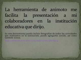 En ésta herramienta puedo incluir fotografías de todas las actividades
que realizamos en la institución, puedo agregarles sonido, así como
también textos.
http://animoto.com/play/ziv67mdstQexiLQf9LBgvg
 