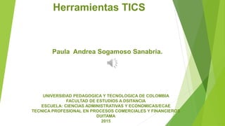 Herramientas TICS
Paula Andrea Sogamoso Sanabria.
UNIVERSIDAD PEDAGOGICA Y TECNOLOGICA DE COLOMBIA
FACULTAD DE ESTUDIOS A DSITANCIA
ESCUELA: CIENCIAS ADMINISTRATIVAS Y ECONOMICAS/ECAE
TECNICA PROFESIONAL EN PROCESOS COMERCIALES Y FINANCIEROS
DUITAMA
2015
 