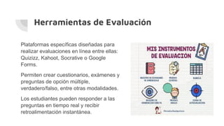 Herramientas de Evaluación
Plataformas específicas diseñadas para
realizar evaluaciones en línea entre ellas:
Quizizz, Kahoot, Socrative o Google
Forms.
Permiten crear cuestionarios, exámenes y
preguntas de opción múltiple,
verdadero/falso, entre otras modalidades.
Los estudiantes pueden responder a las
preguntas en tiempo real y recibir
retroalimentación instantánea.
 