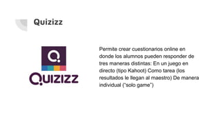 Quizizz
Permite crear cuestionarios online en
donde los alumnos pueden responder de
tres maneras distintas: En un juego en
directo (tipo Kahoot) Como tarea (los
resultados le llegan al maestro) De manera
individual (“solo game”)
 