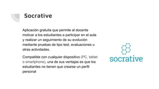 Socrative
Aplicación gratuita que permite al docente
motivar a los estudiantes a participar en el aula
y realizar un seguimiento de su evolución
mediante pruebas de tipo test, evaluaciones u
otras actividades.
Compatible con cualquier dispositivo (PC, tablet
o smartphone), una de sus ventajas es que los
estudiantes no tienen que crearse un perfil
personal
 