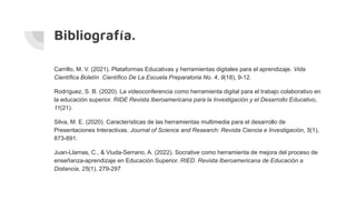 Bibliografía.
Carrillo, M. V. (2021). Plataformas Educativas y herramientas digitales para el aprendizaje. Vida
Científica Boletín Científico De La Escuela Preparatoria No. 4, 9(18), 9-12.
Rodríguez, S. B. (2020). La videoconferencia como herramienta digital para el trabajo colaborativo en
la educación superior. RIDE Revista Iberoamericana para la Investigación y el Desarrollo Educativo,
11(21).
Silva, M. E. (2020). Características de las herramientas multimedia para el desarrollo de
Presentaciones Interactivas. Journal of Science and Research: Revista Ciencia e Investigación, 5(1),
873-891.
Juan-Llamas, C., & Viuda-Serrano, A. (2022). Socrative como herramienta de mejora del proceso de
enseñanza-aprendizaje en Educación Superior. RIED. Revista Iberoamericana de Educación a
Distancia, 25(1), 279-297
 