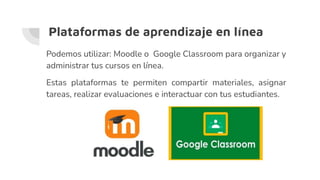Plataformas de aprendizaje en línea
Podemos utilizar: Moodle o Google Classroom para organizar y
administrar tus cursos en línea.
Estas plataformas te permiten compartir materiales, asignar
tareas, realizar evaluaciones e interactuar con tus estudiantes.
 