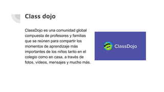 Class dojo
ClassDojo es una comunidad global
compuesta de profesores y familias
que se reúnen para compartir los
momentos de aprendizaje más
importantes de los niños tanto en el
colegio como en casa, a través de
fotos, vídeos, mensajes y mucho más.
 