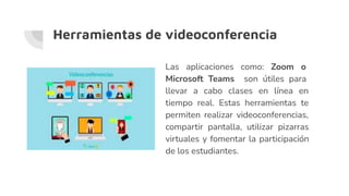 Herramientas de videoconferencia
Las aplicaciones como: Zoom o
Microsoft Teams son útiles para
llevar a cabo clases en línea en
tiempo real. Estas herramientas te
permiten realizar videoconferencias,
compartir pantalla, utilizar pizarras
virtuales y fomentar la participación
de los estudiantes.
 