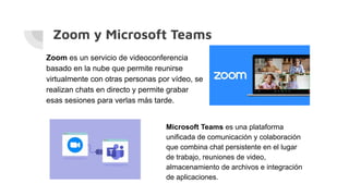 Zoom y Microsoft Teams
Zoom es un servicio de videoconferencia
basado en la nube que permite reunirse
virtualmente con otras personas por vídeo, se
realizan chats en directo y permite grabar
esas sesiones para verlas más tarde.
Microsoft Teams es una plataforma
unificada de comunicación y colaboración
que combina chat persistente en el lugar
de trabajo, reuniones de video,
almacenamiento de archivos e integración
de aplicaciones.
 
