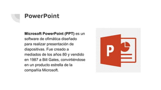 PowerPoint
Microsoft PowerPoint (PPT) es un
software de ofimática diseñado
para realizar presentación de
diapositivas. Fue creado a
mediados de los años 80 y vendido
en 1987 a Bill Gates, convirtiéndose
en un producto estrella de la
compañía Microsoft.
 