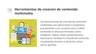 Herramientas de creación de contenido
multimedia
Las herramientas de creación de contenido
multimedia son aplicaciones o programas
que permiten a los usuarios crear y editar
contenido en diversos formatos, como
imágenes, videos, audio, presentaciones
interactivas, facilitan la creación de contenido
visualmente atractivo y dinámico, como
canva, genially.
 