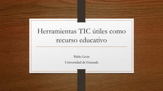 Herramientas TIC útiles como
recurso educativo
Pablo León
Universidad de Granada
 