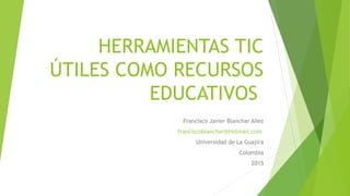 HERRAMIENTAS TIC
ÚTILES COMO RECURSOS
EDUCATIVOS
Francisco Javier Blanchar Añez
franciscoblanchar@Hotmail.com
Universidad de La Guajira
Colombia
2015
 