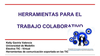 HERRAMIENTAS PARA EL 
TRABAJO COLABORATIVO 
Kelly Gaviria Valencia 
Universidad de Medellín 
Electiva TIC - Virtual 
Herramientas de comunicación soportada en las TIC 
Recuperado de http://pixabay.com/es/equipo-parry-juntos-s% 
C3%ADmbolos-403505/ en línea 20 de noviembre 2014 
 