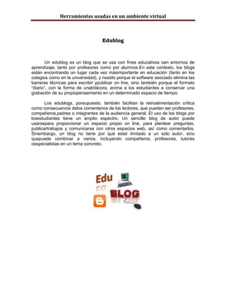 Herramientas usadas en un ambiente virtual



                                   Edublog



        Un edublog es un blog que se usa con fines educativos oen entornos de
aprendizaje, tanto por profesores como por alumnos.En este contexto, los blogs
están encontrando un lugar cada vez másimportante en educación (tanto en los
colegios como en la universidad), y nosólo porque el software asociado elimina las
barreras técnicas para escribir ypublicar on line, sino también porque el formato
“diario”, con la forma de unabitácora, anima a los estudiantes a conservar una
grabación de su propiopensamiento en un determinado espacio de tiempo.

       Los edublogs, porsupuesto, también facilitan la retroalimentación crítica
como consecuencia delos comentarios de los lectores, que pueden ser profesores,
compañeros,padres o integrantes de la audiencia general. El uso de los blogs por
losestudiantes tiene un amplio espectro. Un sencillo blog de autor puede
usarsepara proporcionar un espacio propio on line, para plantear preguntas,
publicartrabajos y comunicarse con otros espacios web, así como comentarlos.
Sinembargo, un blog no tiene por qué estar limitado a un solo autor, sino
quepuede combinar a varios, incluyendo compañeros, profesores, tutores
oespecialistas en un tema concreto.
 