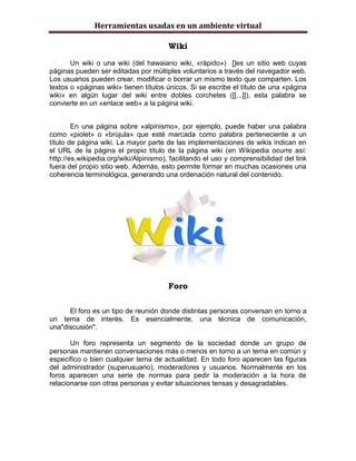 Herramientas usadas en un ambiente virtual

                                        Wiki

       Un wiki o una wiki (del hawaiano wiki, «rápido») []es un sitio web cuyas
páginas pueden ser editadas por múltiples voluntarios a través del navegador web.
Los usuarios pueden crear, modificar o borrar un mismo texto que comparten. Los
textos o «páginas wiki» tienen títulos únicos. Si se escribe el título de una «página
wiki» en algún lugar del wiki entre dobles corchetes ([[...]]), esta palabra se
convierte en un «enlace web» a la página wiki.


        En una página sobre «alpinismo», por ejemplo, puede haber una palabra
como «piolet» o «brújula» que esté marcada como palabra perteneciente a un
título de página wiki. La mayor parte de las implementaciones de wikis indican en
el URL de la página el propio título de la página wiki (en Wikipedia ocurre así:
http://es.wikipedia.org/wiki/Alpinismo), facilitando el uso y comprensibilidad del link
fuera del propio sitio web. Además, esto permite formar en muchas ocasiones una
coherencia terminológica, generando una ordenación natural del contenido.




                                        Foro

      El foro es un tipo de reunión donde distintas personas conversan en torno a
un tema de interés. Es esencialmente, una técnica de comunicación,
una"discusión".

       Un foro representa un segmento de la sociedad donde un grupo de
personas mantienen conversaciones más o menos en torno a un tema en común y
específico o bien cualquier tema de actualidad. En todo foro aparecen las figuras
del administrador (superusuario), moderadores y usuarios. Normalmente en los
foros aparecen una serie de normas para pedir la moderación a la hora de
relacionarse con otras personas y evitar situaciones tensas y desagradables.
 