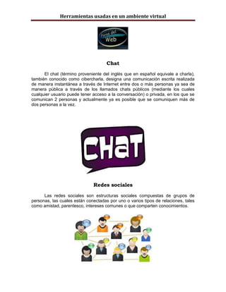 Herramientas usadas en un ambiente virtual




                                     Chat

      El chat (término proveniente del inglés que en español equivale a charla),
también conocido como cibercharla, designa una comunicación escrita realizada
de manera instantánea a través de Internet entre dos o más personas ya sea de
manera pública a través de los llamados chats públicos (mediante los cuales
cualquier usuario puede tener acceso a la conversación) o privada, en los que se
comunican 2 personas y actualmente ya es posible que se comuniquen más de
dos personas a la vez.




                              Redes sociales

      Las redes sociales son estructuras sociales compuestas de grupos de
personas, las cuales están conectadas por uno o varios tipos de relaciones, tales
como amistad, parentesco, intereses comunes o que comparten conocimientos.
 