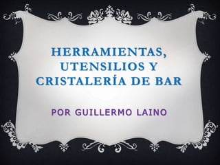 HERRAMIENTAS, 
UTENSILIOS Y 
CRISTALERÍA DE BAR 
POR GUILLERMO LAINO 
 