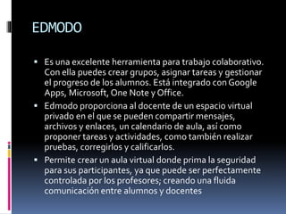 EDMODO
 Es una excelente herramienta para trabajo colaborativo.
Con ella puedes crear grupos, asignar tareas y gestionar
el progreso de los alumnos. Está integrado con Google
Apps, Microsoft, One Note y Office.
 Edmodo proporciona al docente de un espacio virtual
privado en el que se pueden compartir mensajes,
archivos y enlaces, un calendario de aula, así como
proponer tareas y actividades, como también realizar
pruebas, corregirlos y calificarlos.
 Permite crear un aula virtual donde prima la seguridad
para sus participantes, ya que puede ser perfectamente
controlada por los profesores; creando una fluida
comunicación entre alumnos y docentes
 