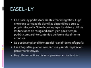 EASEL-LY
 Con Easel-ly podrás fácilmente crear infografías. Elige
entre una variedad de plantillas disponibles o crea tu
propia infografía. Sólo debes agregar los datos y utilizar
las funciones de “drag and drop” y en poco tiempo
podrás compartir tu contenido de forma visualmente
atractiva.
 Se puede ampliar el formato del “panel” de tu infografía.
 Las infografías pueden compartirse y ser de inspiración
para crear las tuyas.
 Hay diferentes tipos de letra para usar en los textos.
 