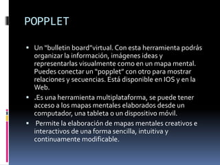 POPPLET
 Un “bulletin board”virtual. Con esta herramienta podrás
organizar la información, imágenes ideas y
representarlas visualmente como en un mapa mental.
Puedes conectar un “popplet” con otro para mostrar
relaciones y secuencias. Está disponible en IOS y en la
Web.
 .Es una herramienta multiplataforma, se puede tener
acceso a los mapas mentales elaborados desde un
computador, una tableta o un dispositivo móvil.
 Permite la elaboración de mapas mentales creativos e
interactivos de una forma sencilla, intuitiva y
continuamente modificable.
 