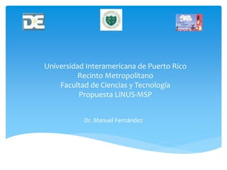 Universidad Interamericana de Puerto Rico
Recinto Metropolitano
Facultad de Ciencias y Tecnología
Propuesta LiNUS-MSP
Dr. Manuel Fernández
 