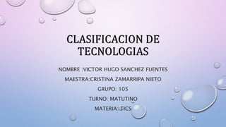 CLASIFICACION DE
TECNOLOGIAS
NOMBRE :VICTOR HUGO SANCHEZ FUENTES
MAESTRA:CRISTINA ZAMARRIPA NIETO
GRUPO: 105
TURNO: MATUTINO
MATERIA: TICS
 
