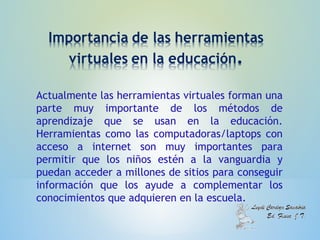 Actualmente las herramientas virtuales forman una
parte muy importante de los métodos de
aprendizaje que se usan en la educación.
Herramientas como las computadoras/laptops con
acceso a internet son muy importantes para
permitir que los niños estén a la vanguardia y
puedan acceder a millones de sitios para conseguir
información que los ayude a complementar los
conocimientos que adquieren en la escuela.
 