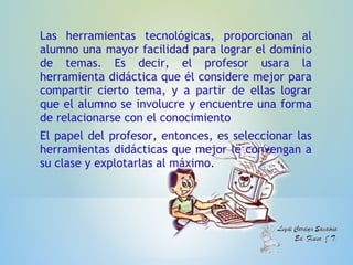 Las herramientas tecnológicas, proporcionan al
alumno una mayor facilidad para lograr el dominio
de temas. Es decir, el profesor usara la
herramienta didáctica que él considere mejor para
compartir cierto tema, y a partir de ellas lograr
que el alumno se involucre y encuentre una forma
de relacionarse con el conocimiento
El papel del profesor, entonces, es seleccionar las
herramientas didácticas que mejor le convengan a
su clase y explotarlas al máximo.
 