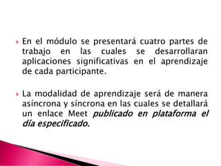  En el módulo se presentará cuatro partes de
trabajo en las cuales se desarrollaran
aplicaciones significativas en el aprendizaje
de cada participante.
 La modalidad de aprendizaje será de manera
asíncrona y síncrona en las cuales se detallará
un enlace Meet publicado en plataforma el
día especificado.
 