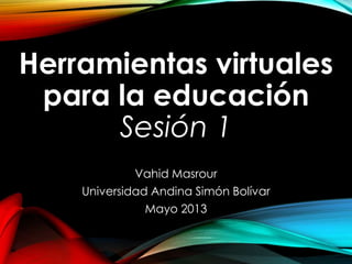 Herramientas virtuales
para la educación
Sesión 1
Vahid Masrour
Universidad Andina Simón Bolívar
Mayo 2013
 