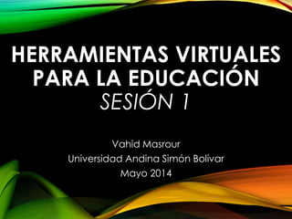 HERRAMIENTAS VIRTUALES
PARA LA EDUCACIÓN
SESIÓN 1
Vahid Masrour
Universidad Andina Simón Bolívar
Mayo 2014
 
