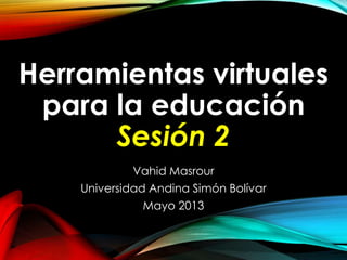 Herramientas virtuales
para la educación
Sesión 2
Vahid Masrour
Universidad Andina Simón Bolívar
Mayo 2013
 
