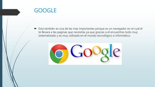 GOOGLE
 Esta también es una de las mas importantes porque es un navegador en el cual el
te llevara a las paginas que necesitas ya que gracias a el encuentras todo muy
sistematizado y es muy utilizada en el mundo tecnológico e informático.
 