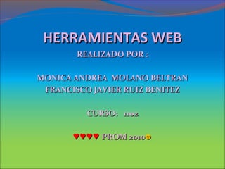 HERRAMIENTAS WEBHERRAMIENTAS WEB
REALIZADO POR :REALIZADO POR :
MONICA ANDREA MOLANO BELTRANMONICA ANDREA MOLANO BELTRAN
FRANCISCO JAVIER RUIZ BENITEZFRANCISCO JAVIER RUIZ BENITEZ
CURSO: 1102CURSO: 1102
♥♥♥♥♥♥♥♥ PROM 2010PROM 2010☻☻
 
