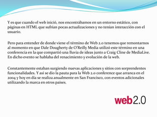 Y es que cuando el web inició, nos encontrábamos en un entorno estático, con
páginas en HTML que sufrían pocas actualizaciones y no tenían interacción con el
usuario.

Pero para entender de donde viene el término de Web 2.0 tenemos que remontarnos
al momento en que Dale Dougherty de O’Reilly Media utilizó este término en una
conferencia en la que compartió una lluvia de ideas junto a Craig Cline de MediaLive.
En dicho evento se hablaba del renacimiento y evolución de la web.

Constantemente estaban surgiendo nuevas aplicaciones y sitios con sorprendentes
funcionalidades. Y así se dio la pauta para la Web 2.0 conference que arranca en el
2004 y hoy en día se realiza anualmente en San Francisco, con eventos adicionales
utilizando la marca en otros países.
 