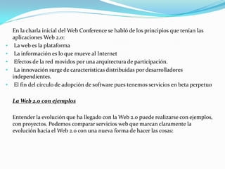 En la charla inicial del Web Conference se habló de los principios que tenían las
    aplicaciones Web 2.0:
•    La web es la plataforma
•    La información es lo que mueve al Internet
•    Efectos de la red movidos por una arquitectura de participación.
•    La innovación surge de características distribuidas por desarrolladores
    independientes.
•    El fin del círculo de adopción de software pues tenemos servicios en beta perpetuo

    La Web 2.0 con ejemplos

    Entender la evolución que ha llegado con la Web 2.0 puede realizarse con ejemplos,
    con proyectos. Podemos comparar servicios web que marcan claramente la
    evolución hacia el Web 2.0 con una nueva forma de hacer las cosas:
 